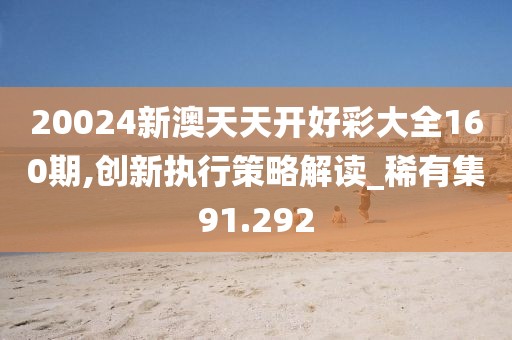 20024新澳天天开好彩大全160期,创新执行策略解读_稀有集91.292