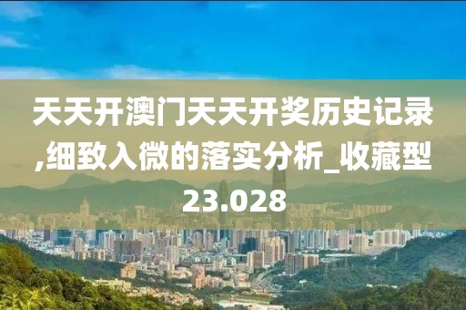 天天开澳门天天开奖历史记录,细致入微的落实分析_收藏型23.028