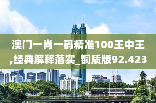 澳门一肖一码精准100王中王,经典解释落实_铜质版92.423