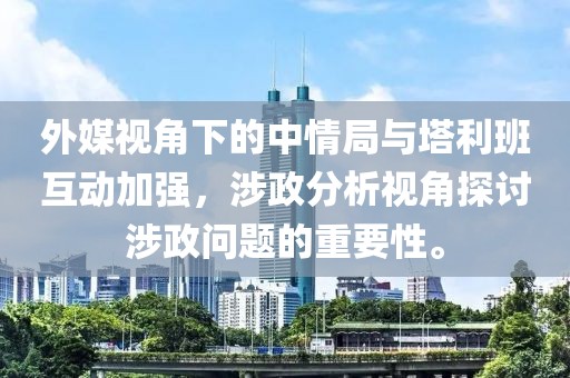 外媒视角下的中情局与塔利班互动加强，涉政分析视角探讨涉政问题的重要性。