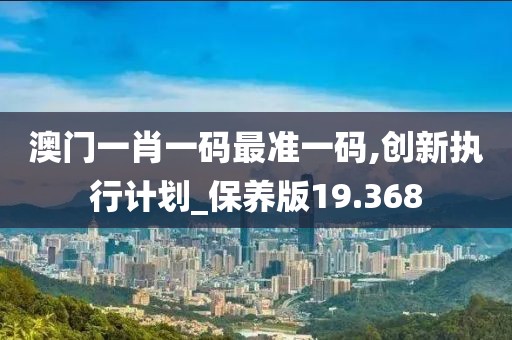 澳门一肖一码最准一码,创新执行计划_保养版19.368