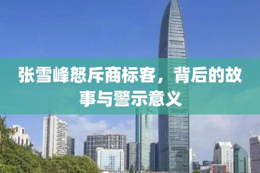 张雪峰怒斥商标客，背后的故事与警示意义