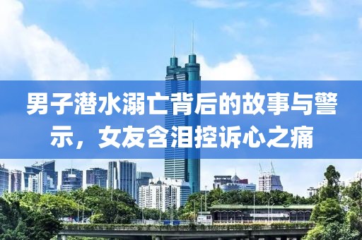 男子潜水溺亡背后的故事与警示，女友含泪控诉心之痛
