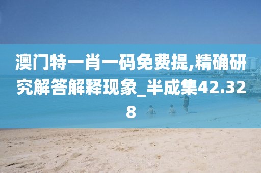 澳门特一肖一码免费提,精确研究解答解释现象_半成集42.328
