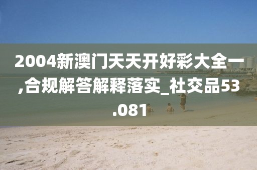 2004新澳门天天开好彩大全一,合规解答解释落实_社交品53.081