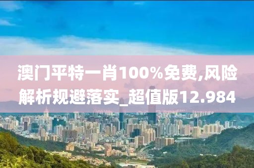 澳门平特一肖100%免费,风险解析规避落实_超值版12.984