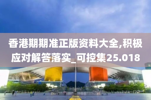 香港期期准正版资料大全,积极应对解答落实_可控集25.018