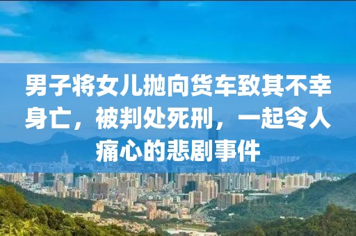 男子将女儿抛向货车致其不幸身亡，被判处死刑，一起令人痛心的悲剧事件