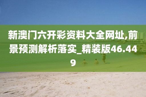 新澳门六开彩资料大全网址,前景预测解析落实_精装版46.449