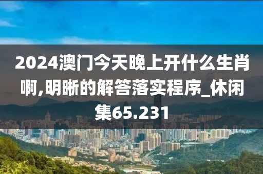 2024澳门今天晚上开什么生肖啊,明晰的解答落实程序_休闲集65.231