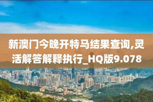 新澳门今晚开特马结果查询,灵活解答解释执行_HQ版9.078