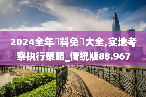 2024全年資料免費大全,实地考察执行策略_传统版88.967