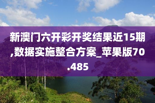 新澳门六开彩开奖结果近15期,数据实施整合方案_苹果版70.485
