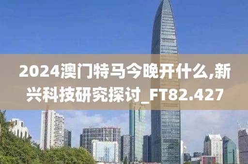 2024澳门特马今晚开什么,新兴科技研究探讨_FT82.427