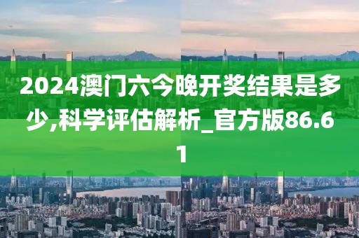 2024澳门六今晚开奖结果是多少,科学评估解析_官方版86.61