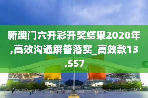 新澳门六开彩开奖结果2020年,高效沟通解答落实_高效款13.557