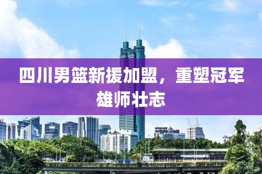 四川男篮新援加盟，重塑冠军雄师壮志