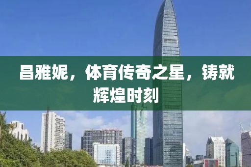 昌雅妮，体育传奇之星，铸就辉煌时刻