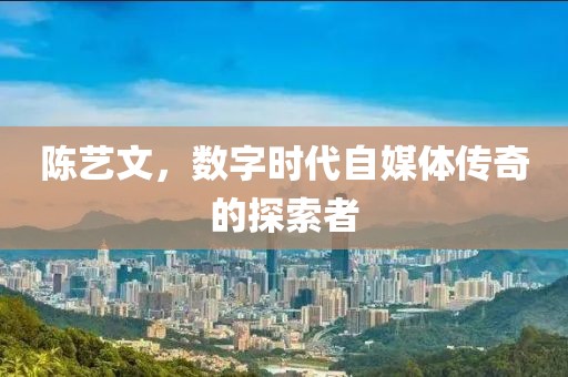 陈艺文，数字时代自媒体传奇的探索者