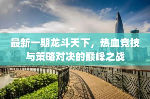 最新一期龙斗天下，热血竞技与策略对决的巅峰之战