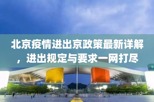 北京疫情进出京政策最新详解，进出规定与要求一网打尽