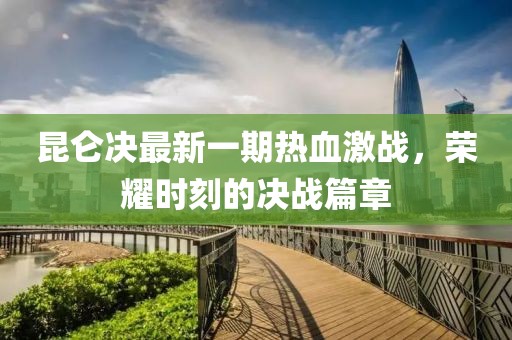 昆仑决最新一期热血激战，荣耀时刻的决战篇章