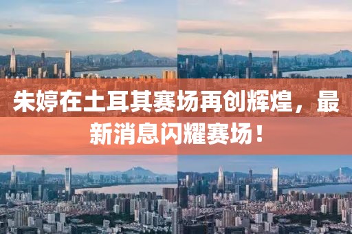 朱婷在土耳其赛场再创辉煌，最新消息闪耀赛场！