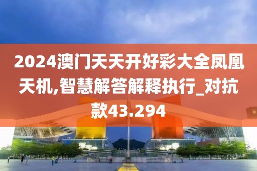 2024澳门天天开好彩大全凤凰天机,智慧解答解释执行_对抗款43.294