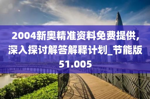 2004新奥精准资料免费提供,深入探讨解答解释计划_节能版51.005
