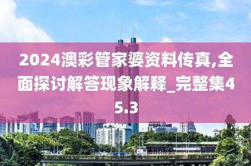 2024澳彩管家婆资料传真,全面探讨解答现象解释_完整集45.3