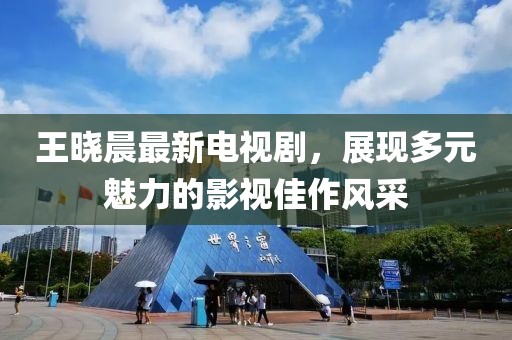 王晓晨最新电视剧，展现多元魅力的影视佳作风采