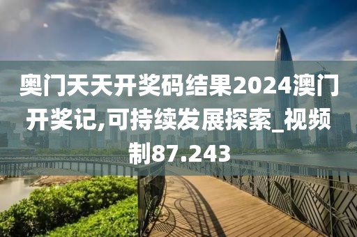 奥门天天开奖码结果2024澳门开奖记,可持续发展探索_视频制87.243