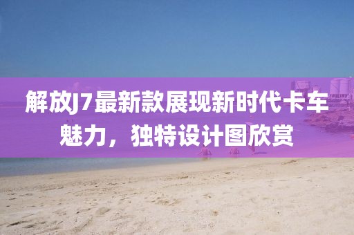 解放J7最新款展现新时代卡车魅力，独特设计图欣赏