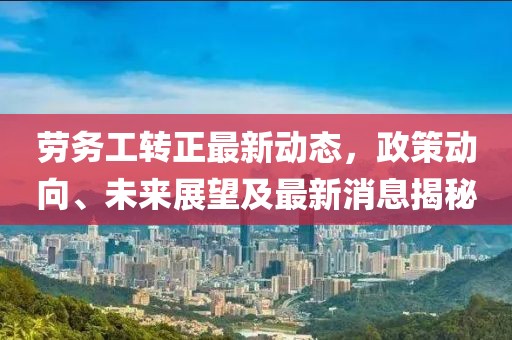 劳务工转正最新动态，政策动向、未来展望及最新消息揭秘