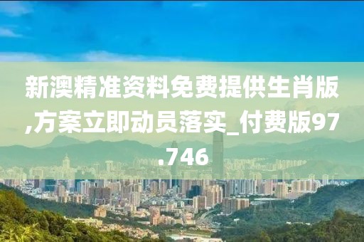 新澳精准资料免费提供生肖版,方案立即动员落实_付费版97.746