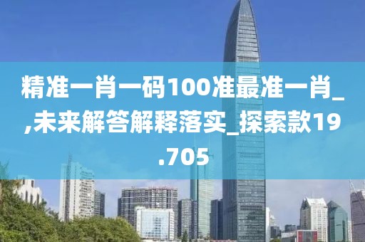 精准一肖一码100准最准一肖_,未来解答解释落实_探索款19.705