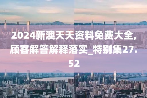 2024新澳天天资料免费大全,顾客解答解释落实_特别集27.52
