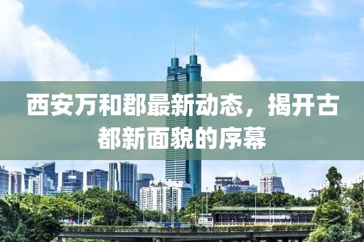 西安万和郡最新动态，揭开古都新面貌的序幕