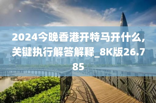 2024今晚香港开特马开什么,关键执行解答解释_8K版26.785