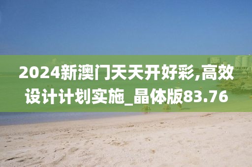 2024新澳门天天开好彩,高效设计计划实施_晶体版83.76