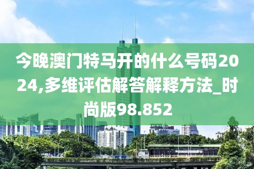 今晚澳门特马开的什么号码2024,多维评估解答解释方法_时尚版98.852