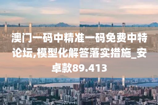 澳门一码中精准一码免费中特论坛,模型化解答落实措施_安卓款89.413