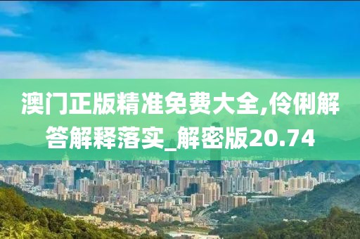 澳门正版精准免费大全,伶俐解答解释落实_解密版20.74