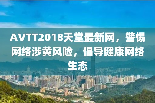AVTT2018天堂最新网，警惕网络涉黄风险，倡导健康网络生态