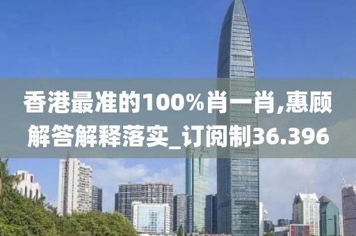 香港最准的100%肖一肖,惠顾解答解释落实_订阅制36.396