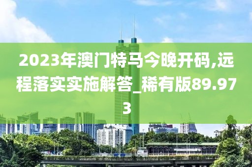 2023年澳门特马今晚开码,远程落实实施解答_稀有版89.973