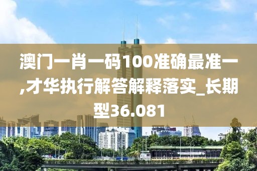 澳门一肖一码100准确最准一,才华执行解答解释落实_长期型36.081