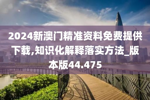 2024新澳门精准资料免费提供下载,知识化解释落实方法_版本版44.475