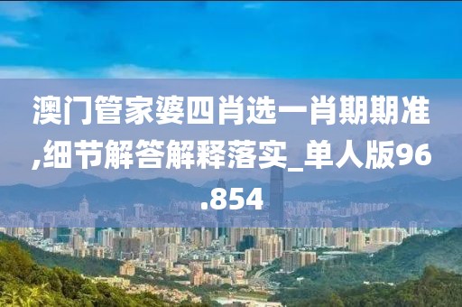 澳门管家婆四肖选一肖期期准,细节解答解释落实_单人版96.854