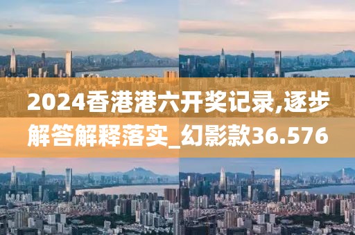 2024香港港六开奖记录,逐步解答解释落实_幻影款36.576